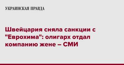 Андрей Мельниченко - Швейцария сняла санкции с "Еврохима": олигарх отдал компанию жене – СМИ - pravda.com.ua - Россия - Швейцария