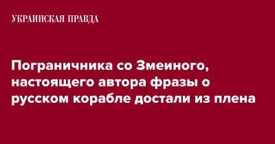 Пограничника со Змеиного, настоящего автора фразы о русском корабле достали из плена - pravda.com.ua