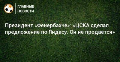 Президент «Фенербахче»: «ЦСКА сделал предложение по Яндасу. Он не продается» - bombardir.ru