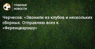 Станислав Черчесов - Черчесов: «Звонили из клубов и нескольких сборных. Отправляю всех к «Ференцварошу» - bombardir.ru - Россия