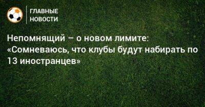 Валерий Непомнящий - Непомнящий – о новом лимите: «Сомневаюсь, что клубы будут набирать по 13 иностранцев» - bombardir.ru