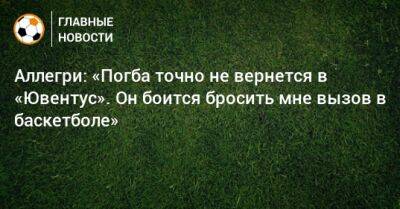 Поль Погба - Аллегри: «Погба точно не вернется в «Ювентус». Он боится бросить мне вызов в баскетболе» - bombardir.ru
