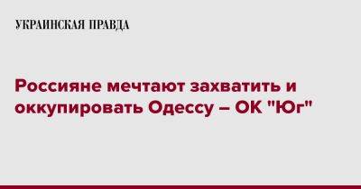 Россияне мечтают захватить и оккупировать Одессу – ОК "Юг" - pravda.com.ua - Украина - Одесса