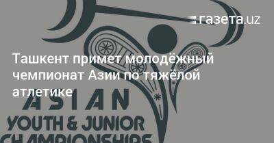 Ташкент примет молодёжный чемпионат Азии по тяжёлой атлетике - gazeta.uz - Узбекистан - Ташкент