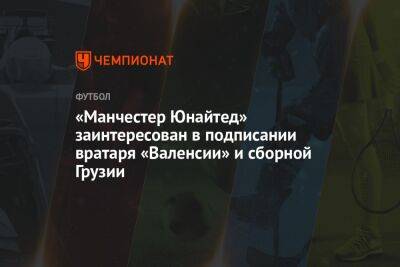 Дин Хендерсон - «Манчестер Юнайтед» заинтересован в подписании вратаря «Валенсии» и сборной Грузии - championat.com - Грузия - Тбилиси
