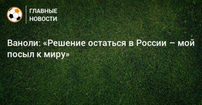 Александер Чеферин - Паоло Ваноль - Ваноли: «Решение остаться в России – мой посыл к миру» - bombardir.ru - Россия