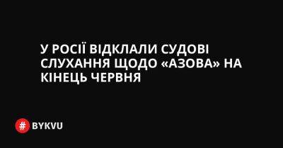 У Росії відклали судові слухання щодо «Азова» на кінець червня - bykvu.com - Украина - Росія - місто Маріуполь - Twitter