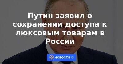 Михаил Мишустин - Путин заявил о сохранении доступа к люксовым товарам в России - smartmoney.one - Россия - Украина