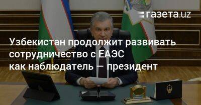 Шавкат Мирзиеев - Узбекистан - Узбекистан продолжит развивать сотрудничество с ЕАЭС как наблюдатель — президент - gazeta.uz - Узбекистан