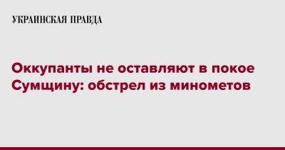 Оккупанты не оставляют в покое Сумщину: обстрел из минометов - pravda.com.ua - Россия