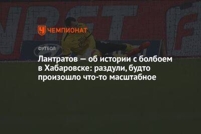 Илья Лантратов - Андрей Ирха - Лантратов — об истории с болбоем в Хабаровске: раздули, будто произошло что-то масштабное - championat.com - Россия - Италия - Казань - Хабаровск