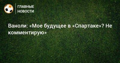 Паоло Ваноль - Ваноли: «Мое будущее в «Спартаке»? Не комментирую» - bombardir.ru