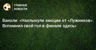 Паоло Ваноль - Ваноли: «Нахлынули эмоции от «Лужников». Вспомнил свой гол в финале здесь» - bombardir.ru