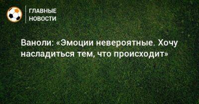 Паоло Ваноль - Ваноли: «Эмоции невероятные. Хочу насладиться тем, что происходит» - bombardir.ru - Россия - Англия