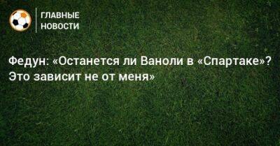 Леонид Федун - Паоло Ваноль - Федун: «Останется ли Ваноли в «Спартаке»? Это зависит не от меня» - bombardir.ru - Россия