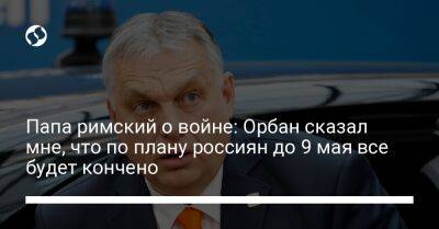 Владимир Путин - патриарх Кирилл - Виктор Орбан - Франциск - Папа римский о войне: Орбан сказал мне, что по плану россиян до 9 мая все будет кончено - liga.net - Россия - Украина - Крым - Венгрия - Будапешт - Одесса - Ватикан