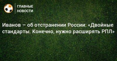 Григорий Иванов - Иванов – об отстранении России: «Двойные стандарты. Конечно, нужно расширять РПЛ» - bombardir.ru - Россия