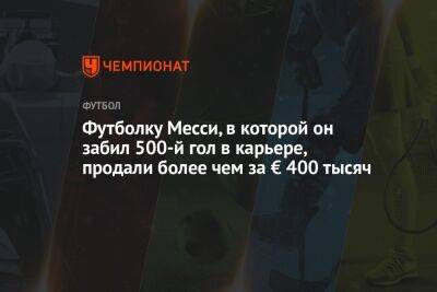Лео Месси - Лионеля Месси - Футболку Месси, в которой он забил 500-й гол в карьере, продали более чем за € 400 тысяч - championat.com - Мадрид