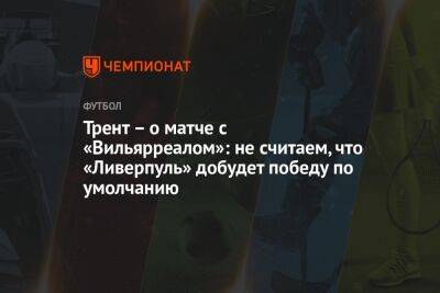 Александер-Арнольд Трент - Трент – о матче с «Вильярреалом»: не считаем, что «Ливерпуль» добудет победу по умолчанию - championat.com - Англия