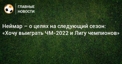 Неймар – о целях на следующий сезон: «Хочу выиграть ЧМ-2022 и Лигу чемпионов» - bombardir.ru - Катар