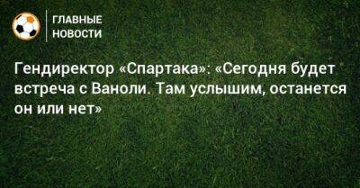 Паоло Ваноль - Гендиректор «Спартака»: «Сегодня будет встреча с Ваноли. Там услышим, останется он или нет» - bombardir.ru