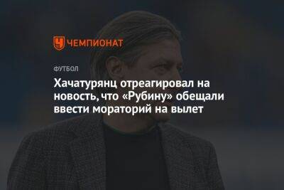 Ашот Хачатурянц - Валентина Сивкович - Хачатурянц отреагировал на новость, что «Рубину» обещали ввести мораторий на вылет - championat.com - Россия - Казань