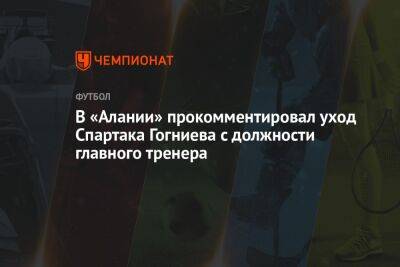 Спартак Гогниев - В «Алании» прокомментировал уход Спартака Гогниева с должности главного тренера - championat.com - Россия - респ. Алания