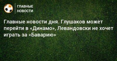 Иван Карпов - Главные новости дня. Глушаков может перейти в «Динамо», Левандовски не хочет играть за «Баварию» - bombardir.ru - Москва - Англия - Краснодар - Уфа