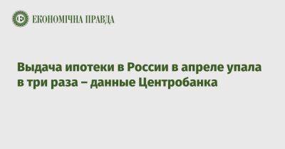 Выдача ипотеки в России в апреле упала в три раза – данные Центробанка - epravda.com.ua - Россия - Украина