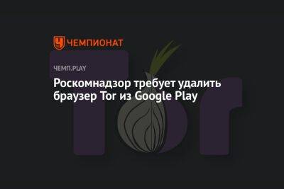 Роскомнадзор требует удалить браузер Tor из Google Play - championat.com - Россия