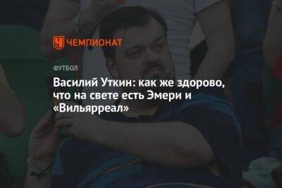 Василий Уткин - Василий Уткин: как же здорово, что на свете есть Эмери и «Вильярреал» - championat.com - Испания