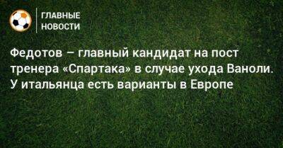 Владимир Федотов - Паоло Ваноль - Федотов – главный кандидат на пост тренера «Спартака» в случае ухода Ваноли. У итальянца есть варианты в Европе - bombardir.ru