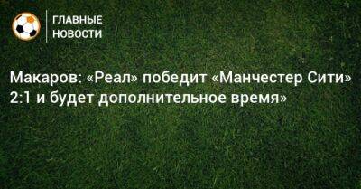Денис Макаров - Карим Бензема - Макаров: «Реал» победит «Манчестер Сити» 2:1 и будет дополнительное время» - bombardir.ru