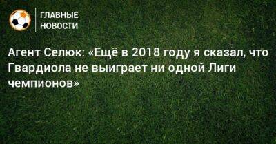 Дмитрий Селюк - Агент Селюк: «Ещe в 2018 году я сказал, что Гвардиола не выиграет ни одной Лиги чемпионов» - bombardir.ru