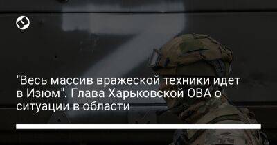 "Весь массив вражеской техники идет в Изюм". Глава Харьковской ОВА о ситуации в области - liga.net - Россия - Украина - Луганская обл. - Донецкая обл.