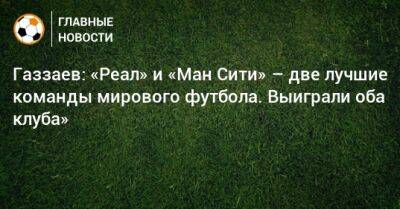 Валерий Газзаев - Газзаев: «Реал» и «Ман Сити» – две лучшие команды мирового футбола. Выиграли оба клуба» - bombardir.ru