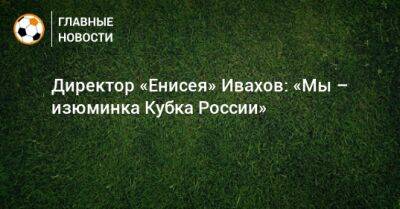 Директор «Енисея» Ивахов: «Мы – изюминка Кубка России» - bombardir.ru - Москва - Россия - Краснодар - респ. Алания