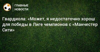 Гвардиола: «Может, я недостаточно хорош для победы в Лиге чемпионов с «Манчестер Сити» - bombardir.ru