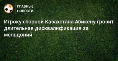 Игроку сборной Казахстана Абикену грозит длительная дисквалификация за мельдоний - bombardir.ru - Казахстан