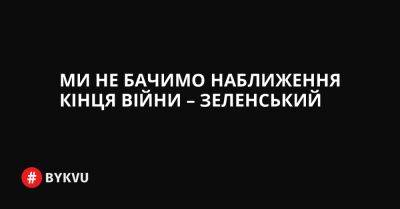 Ми не бачимо наближення кінця війни – Зеленський - bykvu.com - Украина - Україна - Росія - Twitter
