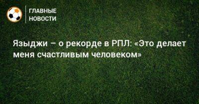 Юсуф Языджи - Языджи – о рекорде в РПЛ: «Это делает меня счастливым человеком» - bombardir.ru - Россия
