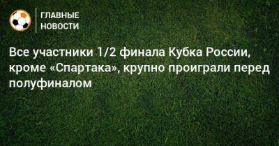 Все участники 1/2 финала Кубка России, кроме «Спартака», крупно проиграли перед полуфиналом - bombardir.ru - Россия - респ. Алания