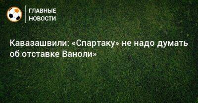 Анзор Кавазашвили - Паоло Ваноль - Кавазашвили: «Спартаку» не надо думать об отставке Ваноли» - bombardir.ru - Москва