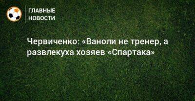 Андрей Червиченко - Паоло Ваноль - Червиченко: «Ваноли не тренер, а развлекуха хозяев «Спартака» - bombardir.ru - Россия