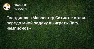 Гвардиола: «Манчестер Сити» не ставил передо мной задачу выиграть Лигу чемпионов» - bombardir.ru