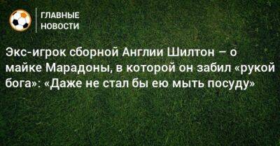 Диего Марадон - Экс-игрок сборной Англии Шилтон – о майке Марадоны, в которой он забил «рукой бога»: «Даже не стал бы ею мыть посуду» - bombardir.ru - Китай - Англия