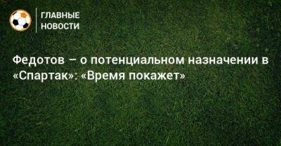 Владимир Федотов - Паоло Ваноль - Федотов – о потенциальном назначении в «Спартак»: «Время покажет» - bombardir.ru - Сочи