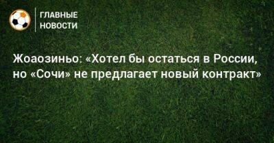 Жоаозиньо: «Хотел бы остаться в России, но «Сочи» не предлагает новый контракт» - bombardir.ru - Россия - Сочи