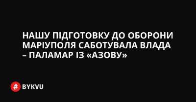 Нашу підготовку до оборони Маріуполя саботувала влада – Паламар із «Азову» - bykvu.com - Украина - Росія - місто Маріуполь