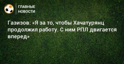 Шамиль Газизов - Ашот Хачатурянц - Газизов: «Я за то, чтобы Хачатурянц продолжил работу. С ним РПЛ двигается вперед» - bombardir.ru